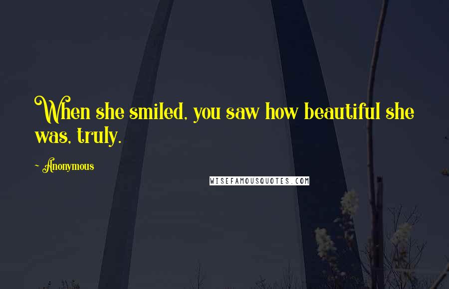 Anonymous Quotes: When she smiled, you saw how beautiful she was, truly.