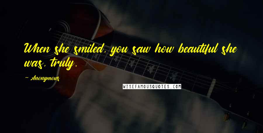 Anonymous Quotes: When she smiled, you saw how beautiful she was, truly.