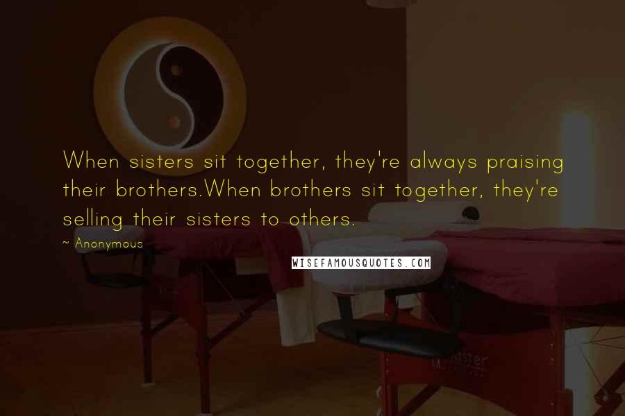 Anonymous Quotes: When sisters sit together, they're always praising their brothers.When brothers sit together, they're selling their sisters to others.