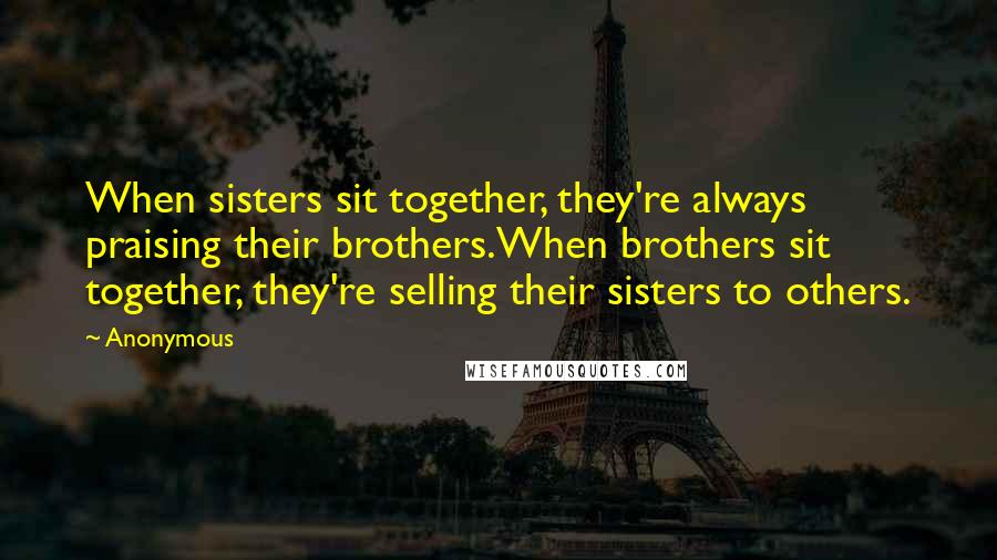 Anonymous Quotes: When sisters sit together, they're always praising their brothers.When brothers sit together, they're selling their sisters to others.