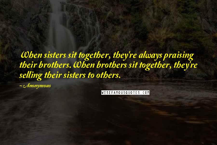 Anonymous Quotes: When sisters sit together, they're always praising their brothers.When brothers sit together, they're selling their sisters to others.