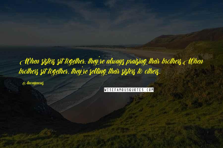 Anonymous Quotes: When sisters sit together, they're always praising their brothers.When brothers sit together, they're selling their sisters to others.