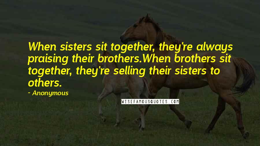 Anonymous Quotes: When sisters sit together, they're always praising their brothers.When brothers sit together, they're selling their sisters to others.