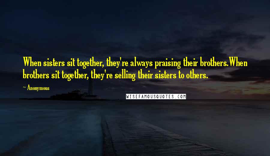 Anonymous Quotes: When sisters sit together, they're always praising their brothers.When brothers sit together, they're selling their sisters to others.