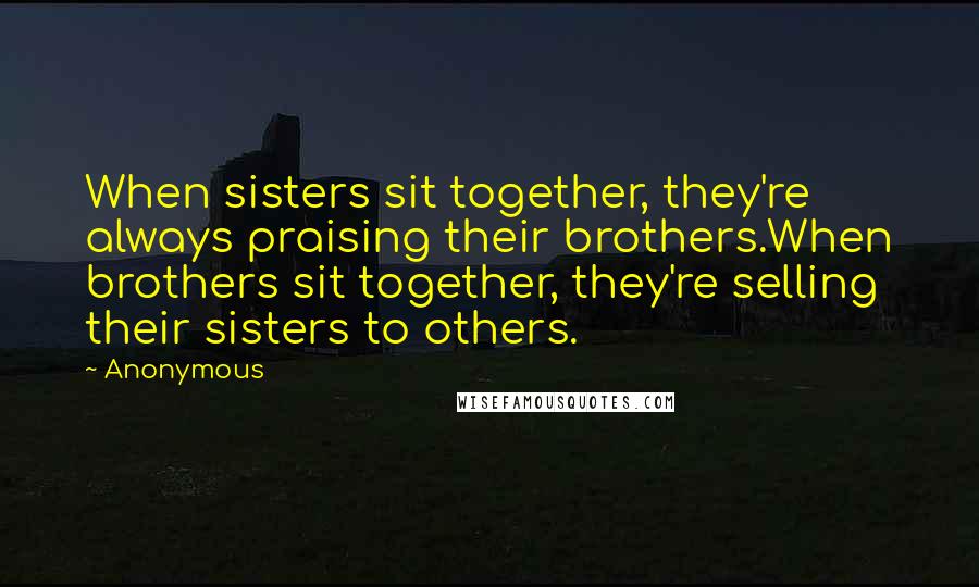 Anonymous Quotes: When sisters sit together, they're always praising their brothers.When brothers sit together, they're selling their sisters to others.