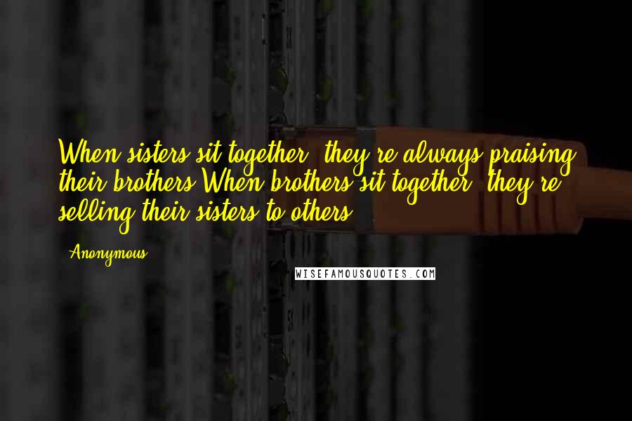 Anonymous Quotes: When sisters sit together, they're always praising their brothers.When brothers sit together, they're selling their sisters to others.