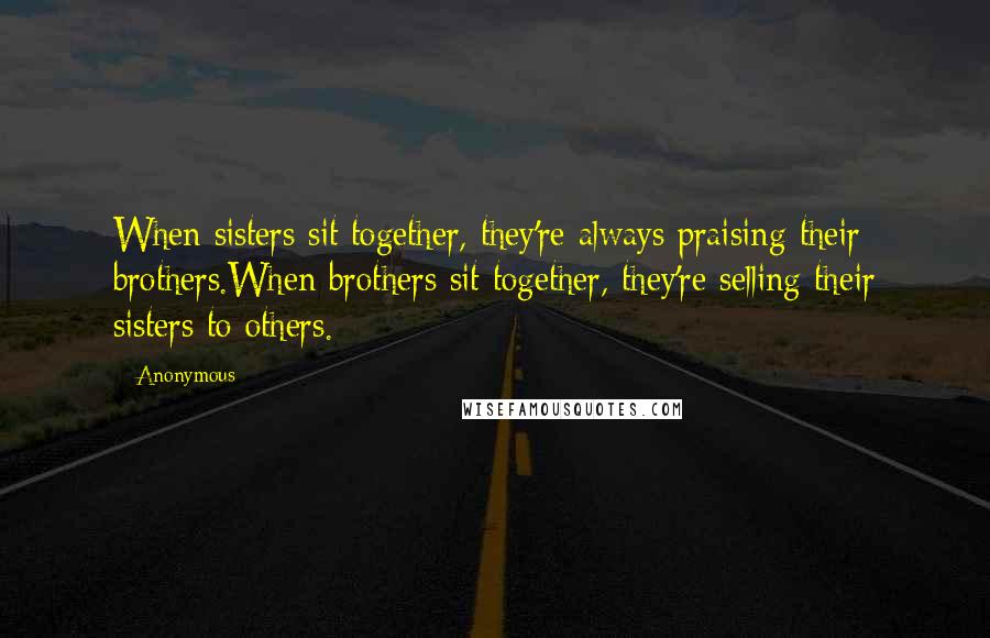 Anonymous Quotes: When sisters sit together, they're always praising their brothers.When brothers sit together, they're selling their sisters to others.