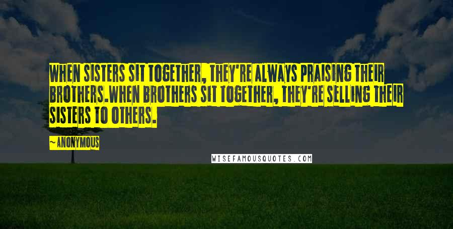 Anonymous Quotes: When sisters sit together, they're always praising their brothers.When brothers sit together, they're selling their sisters to others.