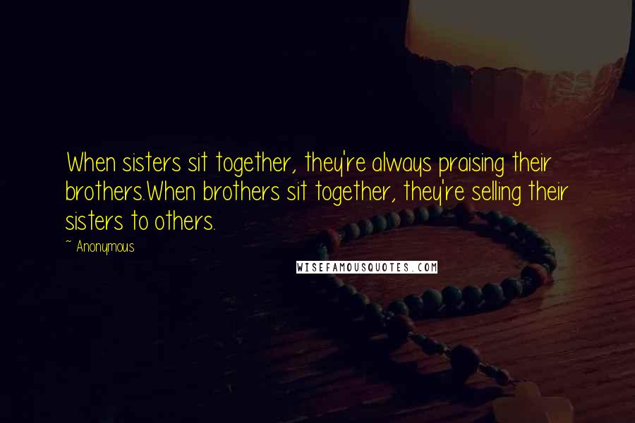 Anonymous Quotes: When sisters sit together, they're always praising their brothers.When brothers sit together, they're selling their sisters to others.