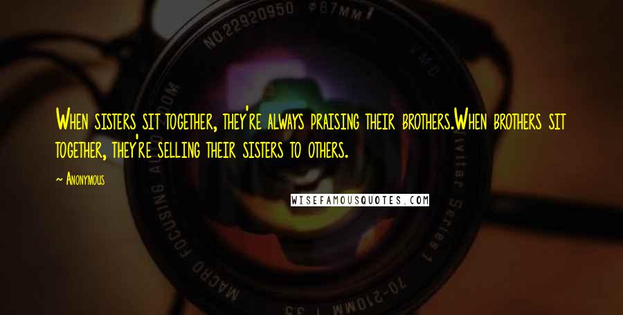 Anonymous Quotes: When sisters sit together, they're always praising their brothers.When brothers sit together, they're selling their sisters to others.