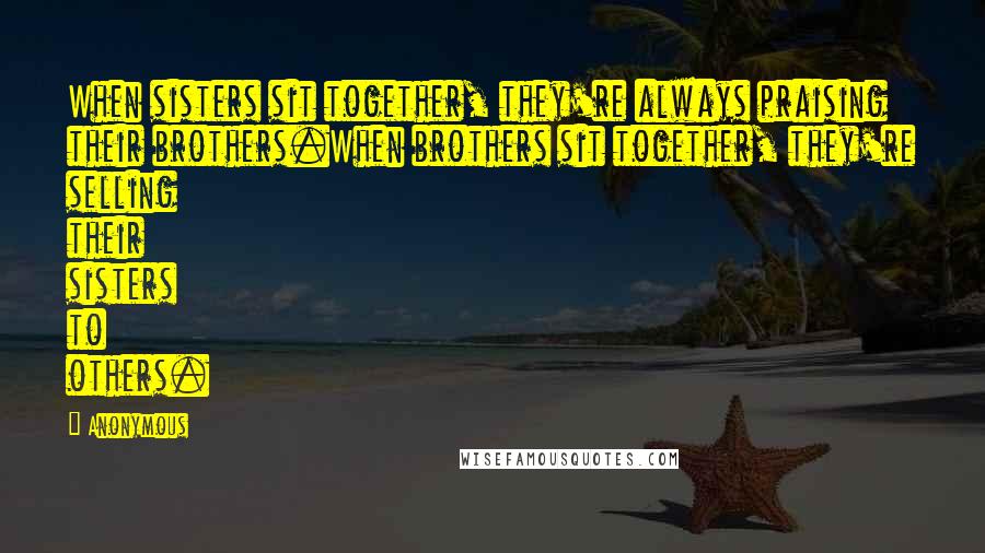 Anonymous Quotes: When sisters sit together, they're always praising their brothers.When brothers sit together, they're selling their sisters to others.
