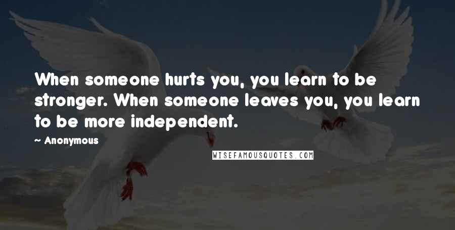 Anonymous Quotes: When someone hurts you, you learn to be stronger. When someone leaves you, you learn to be more independent.