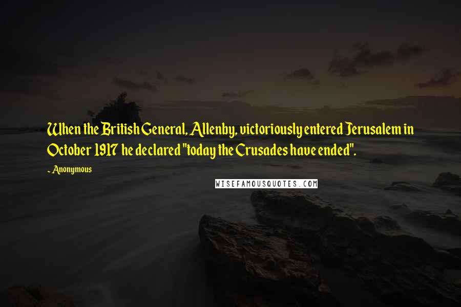 Anonymous Quotes: When the British General, Allenby, victoriously entered Jerusalem in October 1917 he declared "today the Crusades have ended".