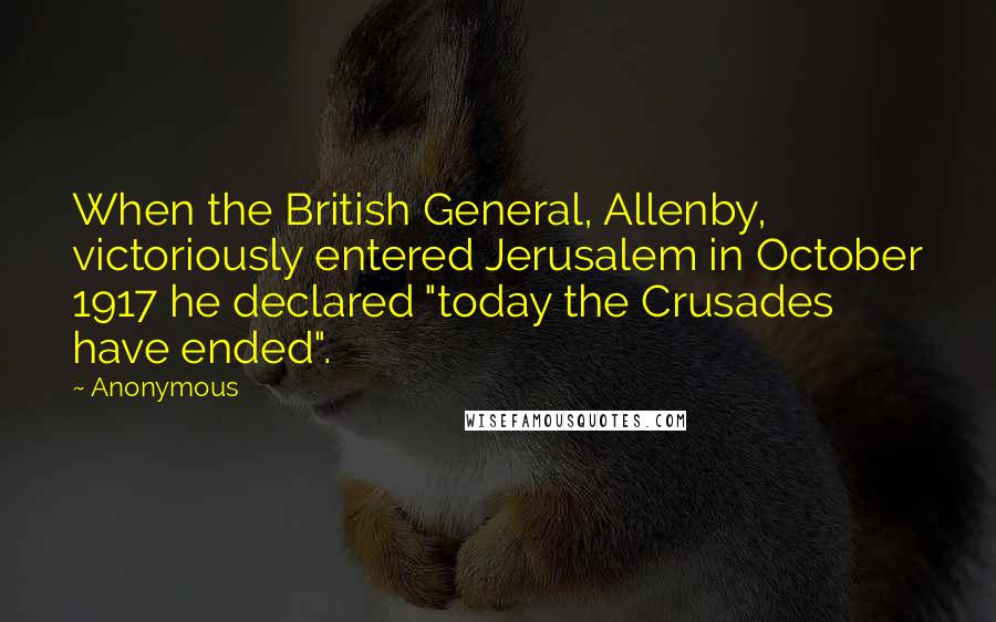 Anonymous Quotes: When the British General, Allenby, victoriously entered Jerusalem in October 1917 he declared "today the Crusades have ended".