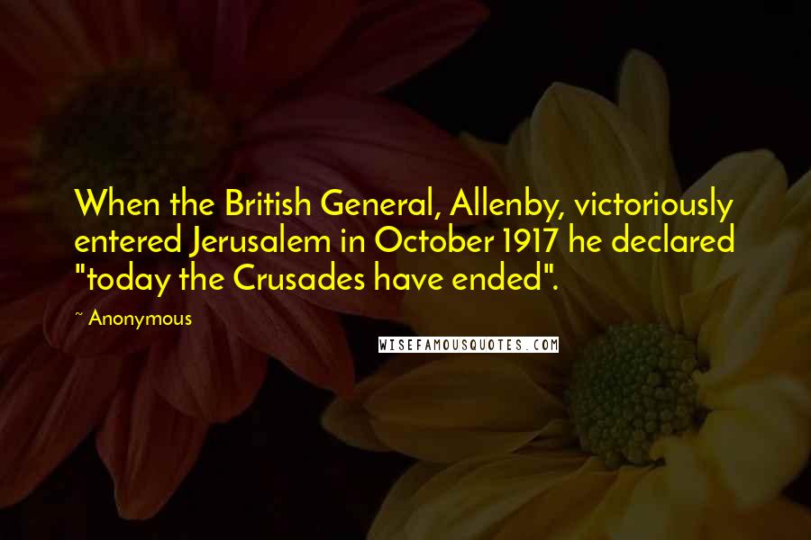 Anonymous Quotes: When the British General, Allenby, victoriously entered Jerusalem in October 1917 he declared "today the Crusades have ended".