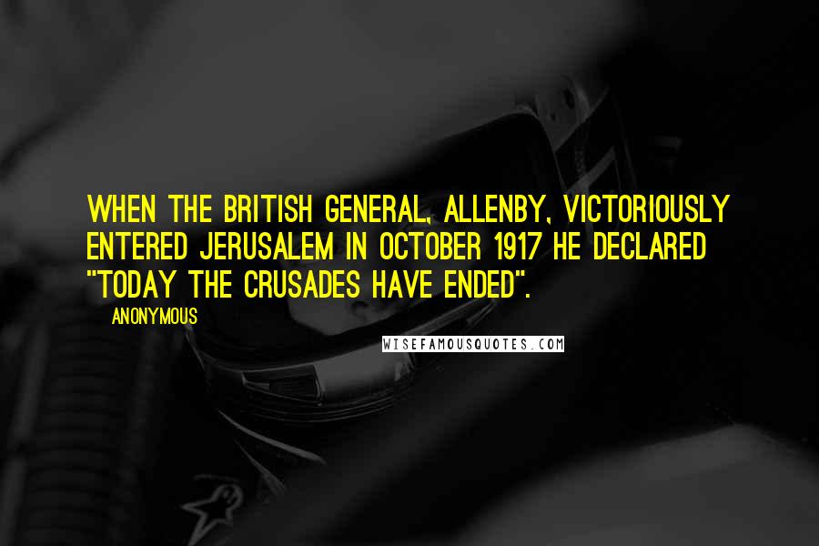 Anonymous Quotes: When the British General, Allenby, victoriously entered Jerusalem in October 1917 he declared "today the Crusades have ended".