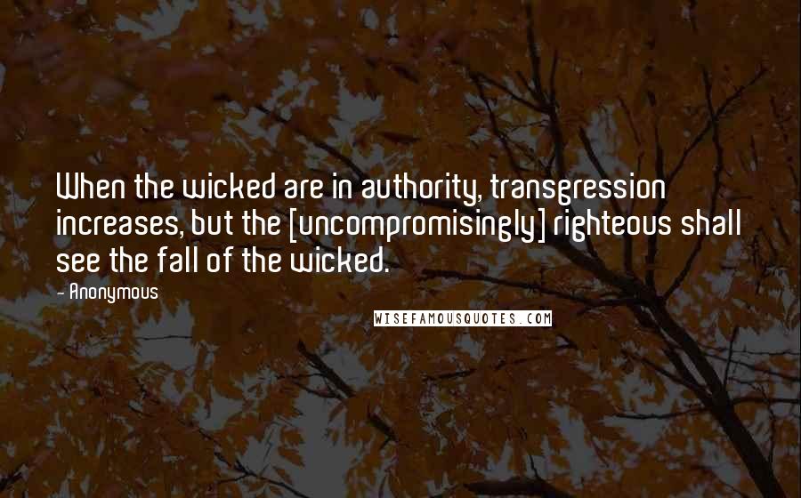 Anonymous Quotes: When the wicked are in authority, transgression increases, but the [uncompromisingly] righteous shall see the fall of the wicked.