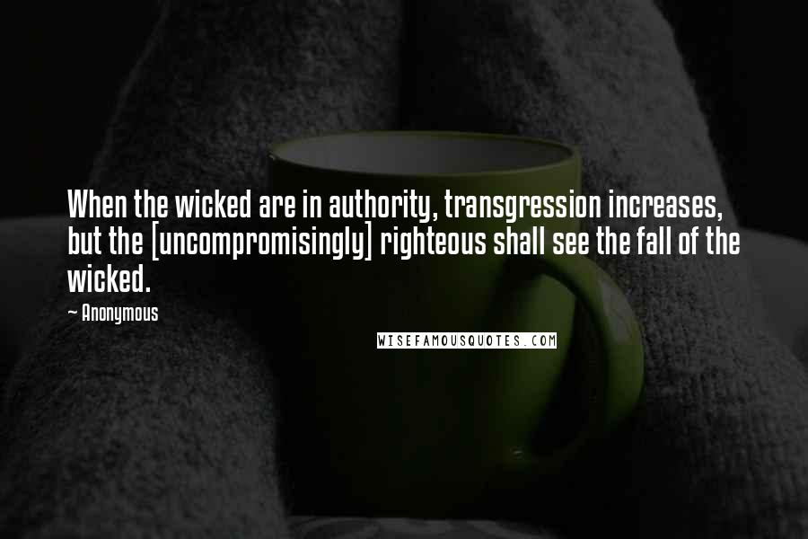 Anonymous Quotes: When the wicked are in authority, transgression increases, but the [uncompromisingly] righteous shall see the fall of the wicked.