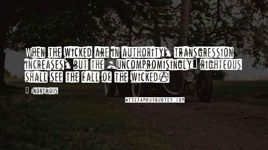 Anonymous Quotes: When the wicked are in authority, transgression increases, but the [uncompromisingly] righteous shall see the fall of the wicked.