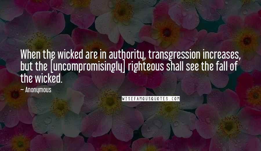 Anonymous Quotes: When the wicked are in authority, transgression increases, but the [uncompromisingly] righteous shall see the fall of the wicked.