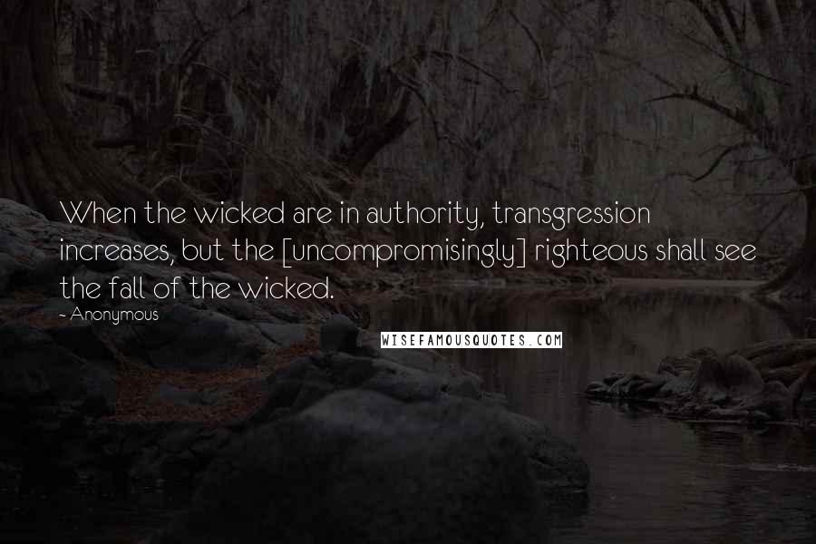 Anonymous Quotes: When the wicked are in authority, transgression increases, but the [uncompromisingly] righteous shall see the fall of the wicked.