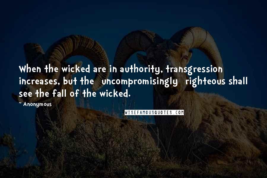 Anonymous Quotes: When the wicked are in authority, transgression increases, but the [uncompromisingly] righteous shall see the fall of the wicked.