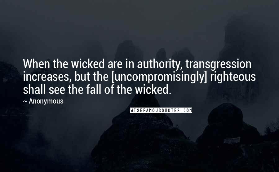 Anonymous Quotes: When the wicked are in authority, transgression increases, but the [uncompromisingly] righteous shall see the fall of the wicked.