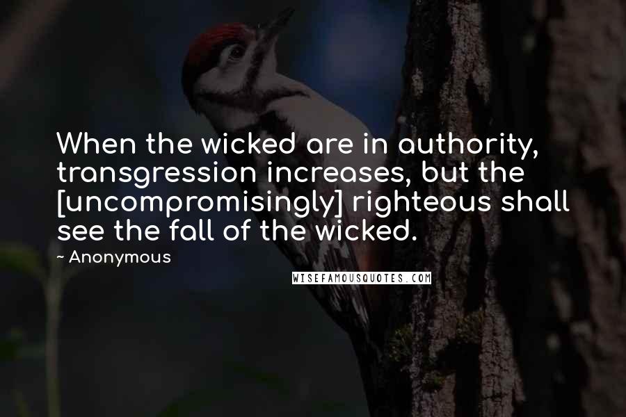 Anonymous Quotes: When the wicked are in authority, transgression increases, but the [uncompromisingly] righteous shall see the fall of the wicked.