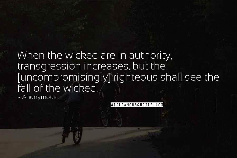 Anonymous Quotes: When the wicked are in authority, transgression increases, but the [uncompromisingly] righteous shall see the fall of the wicked.