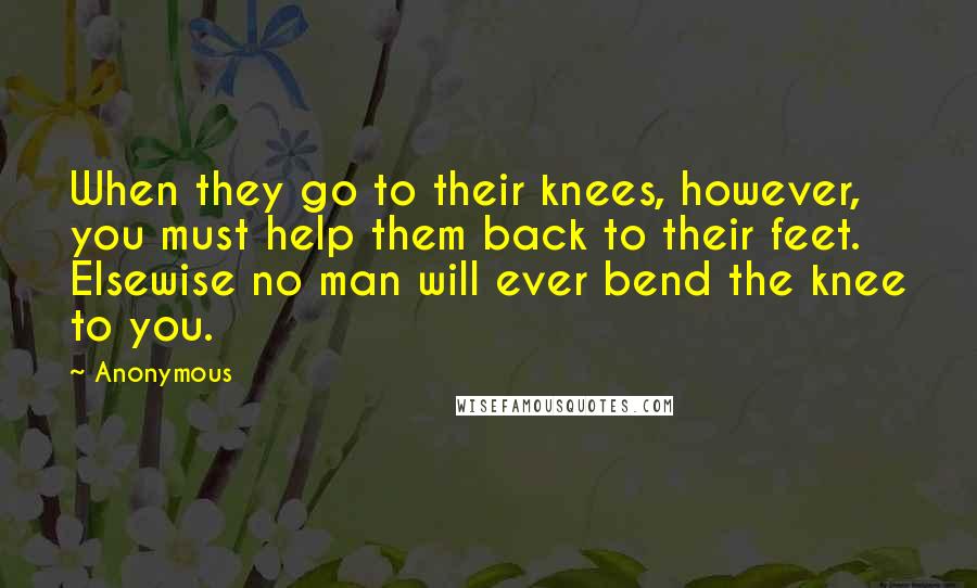 Anonymous Quotes: When they go to their knees, however, you must help them back to their feet. Elsewise no man will ever bend the knee to you.