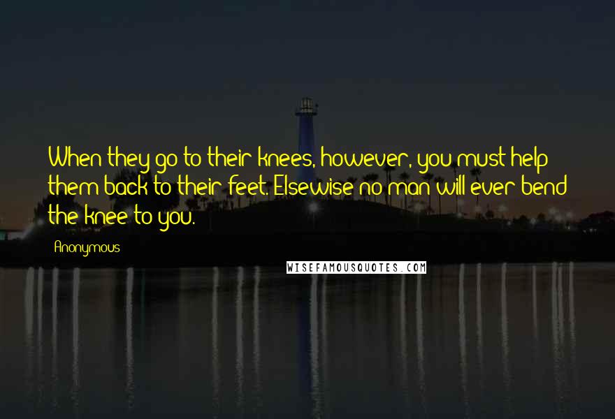 Anonymous Quotes: When they go to their knees, however, you must help them back to their feet. Elsewise no man will ever bend the knee to you.