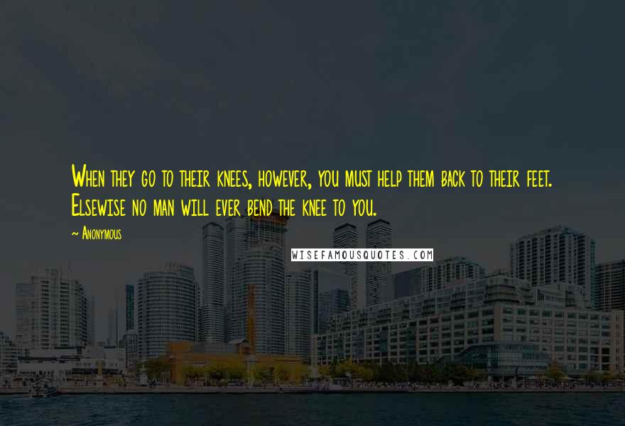 Anonymous Quotes: When they go to their knees, however, you must help them back to their feet. Elsewise no man will ever bend the knee to you.