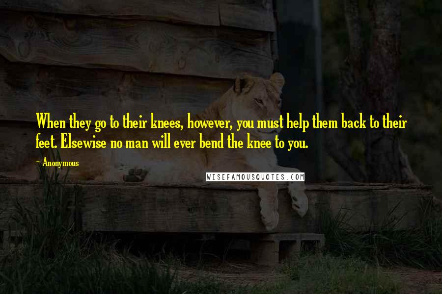 Anonymous Quotes: When they go to their knees, however, you must help them back to their feet. Elsewise no man will ever bend the knee to you.