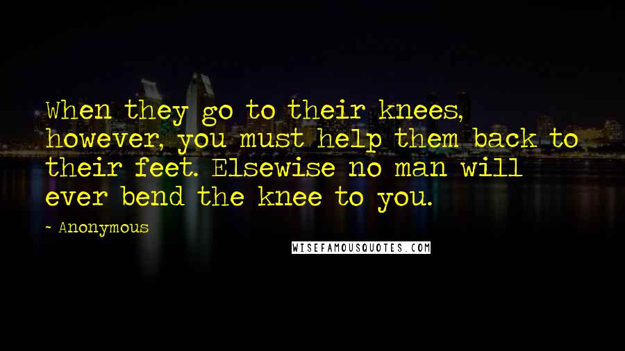 Anonymous Quotes: When they go to their knees, however, you must help them back to their feet. Elsewise no man will ever bend the knee to you.