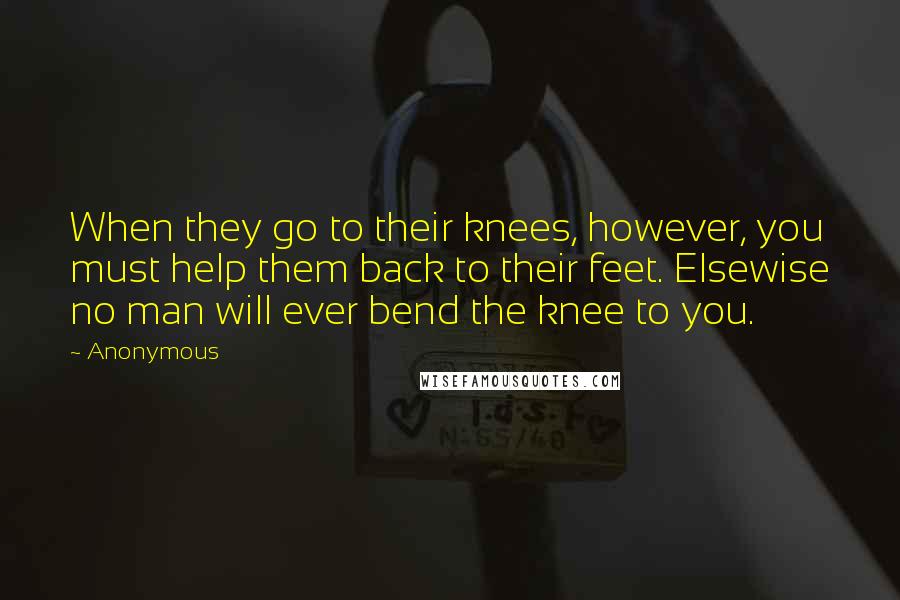 Anonymous Quotes: When they go to their knees, however, you must help them back to their feet. Elsewise no man will ever bend the knee to you.