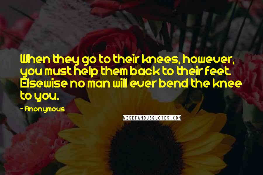 Anonymous Quotes: When they go to their knees, however, you must help them back to their feet. Elsewise no man will ever bend the knee to you.