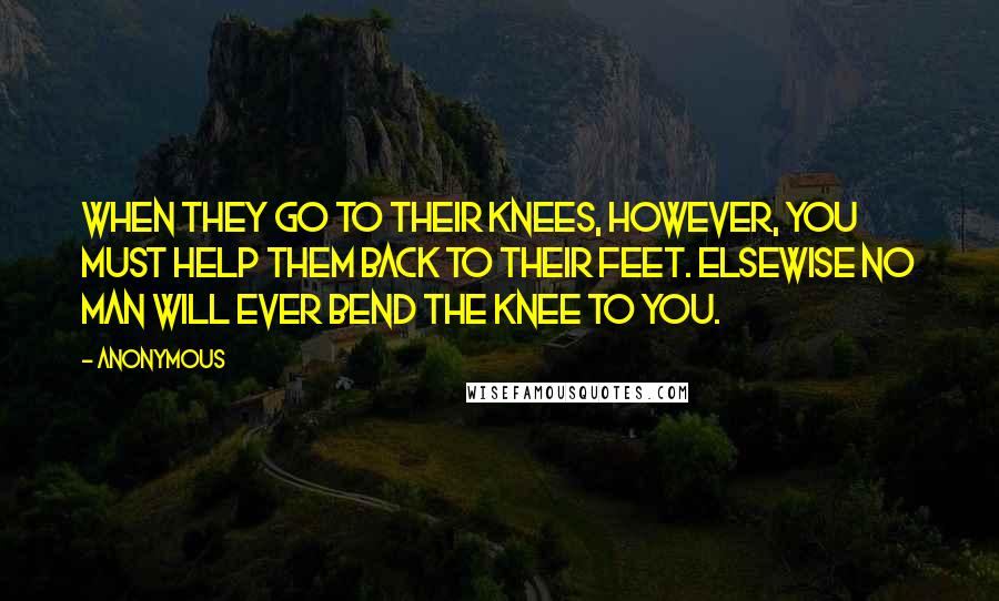 Anonymous Quotes: When they go to their knees, however, you must help them back to their feet. Elsewise no man will ever bend the knee to you.