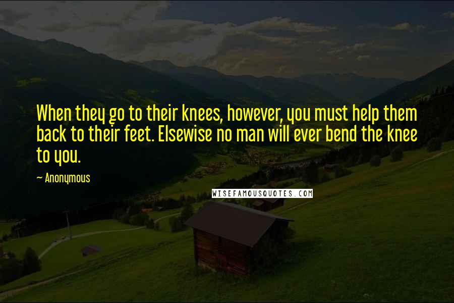 Anonymous Quotes: When they go to their knees, however, you must help them back to their feet. Elsewise no man will ever bend the knee to you.