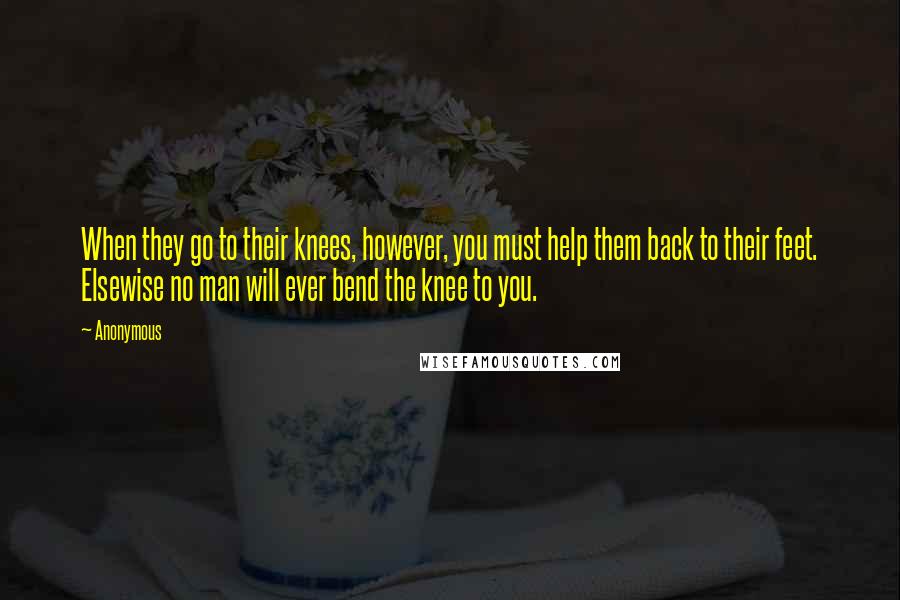 Anonymous Quotes: When they go to their knees, however, you must help them back to their feet. Elsewise no man will ever bend the knee to you.