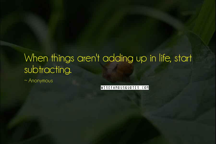 Anonymous Quotes: When things aren't adding up in life, start subtracting.