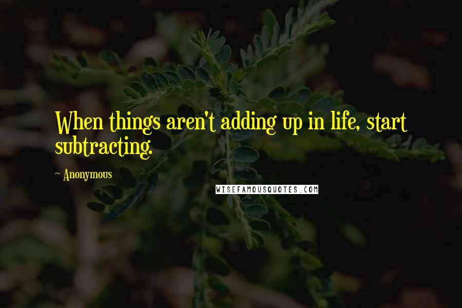 Anonymous Quotes: When things aren't adding up in life, start subtracting.