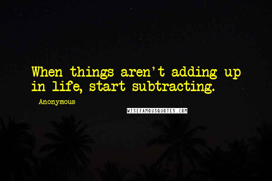 Anonymous Quotes: When things aren't adding up in life, start subtracting.