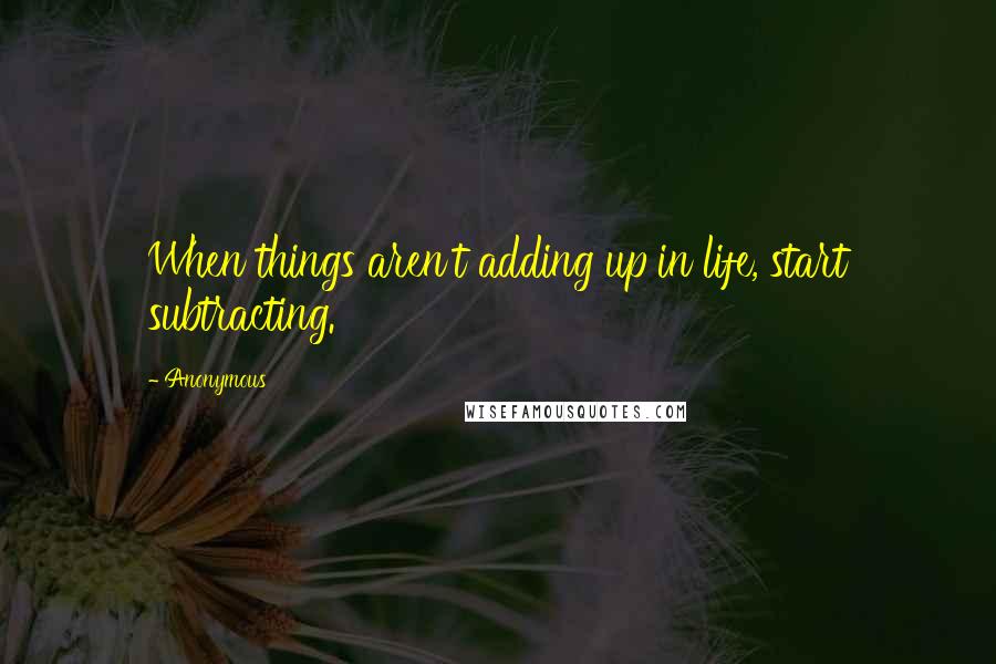 Anonymous Quotes: When things aren't adding up in life, start subtracting.