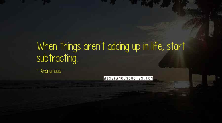 Anonymous Quotes: When things aren't adding up in life, start subtracting.