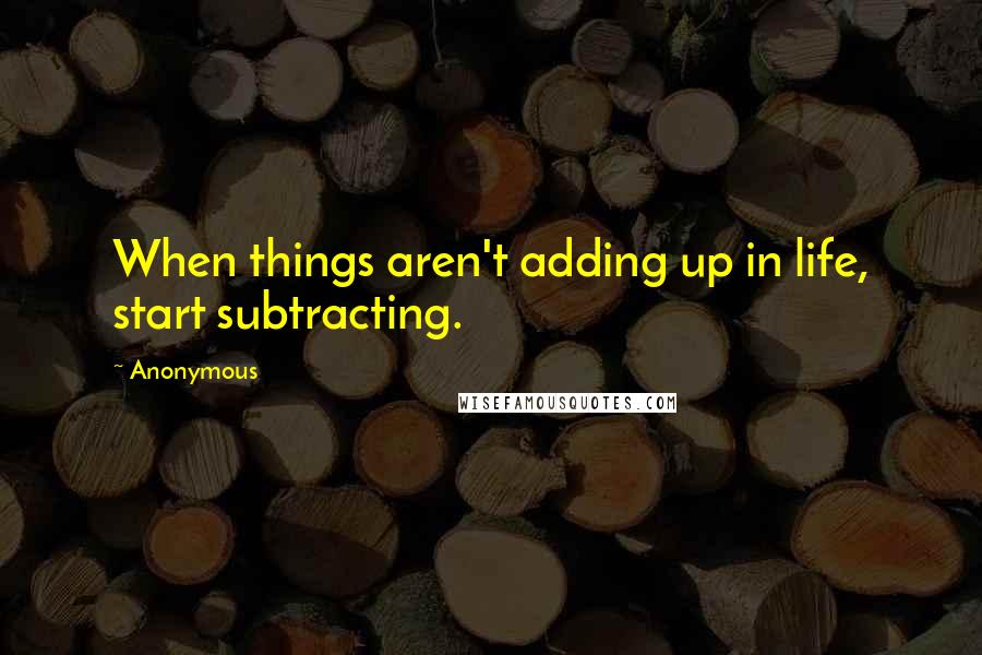 Anonymous Quotes: When things aren't adding up in life, start subtracting.