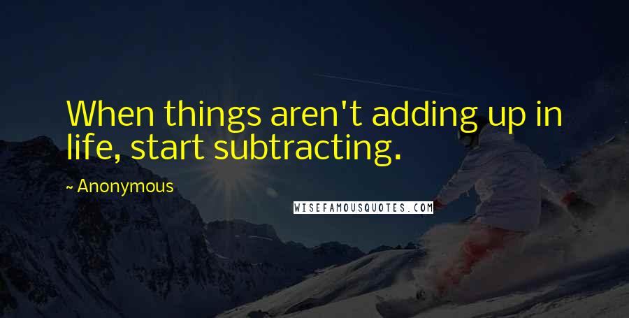 Anonymous Quotes: When things aren't adding up in life, start subtracting.