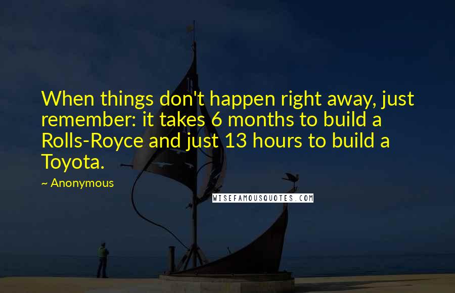 Anonymous Quotes: When things don't happen right away, just remember: it takes 6 months to build a Rolls-Royce and just 13 hours to build a Toyota.