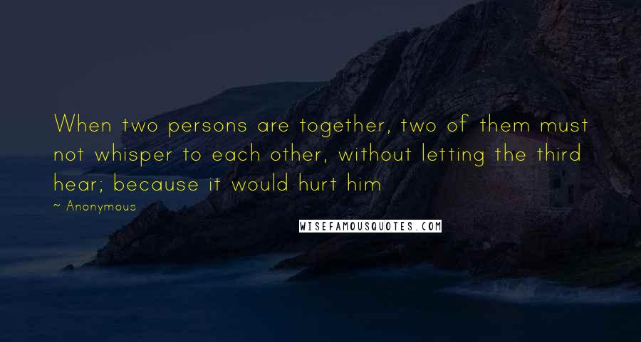 Anonymous Quotes: When two persons are together, two of them must not whisper to each other, without letting the third hear; because it would hurt him