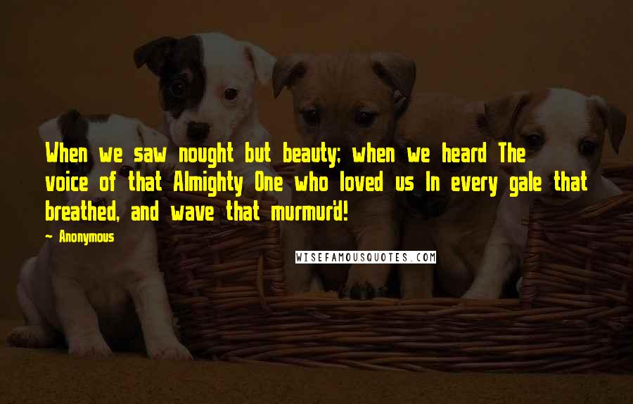 Anonymous Quotes: When we saw nought but beauty; when we heard The voice of that Almighty One who loved us In every gale that breathed, and wave that murmur'd!