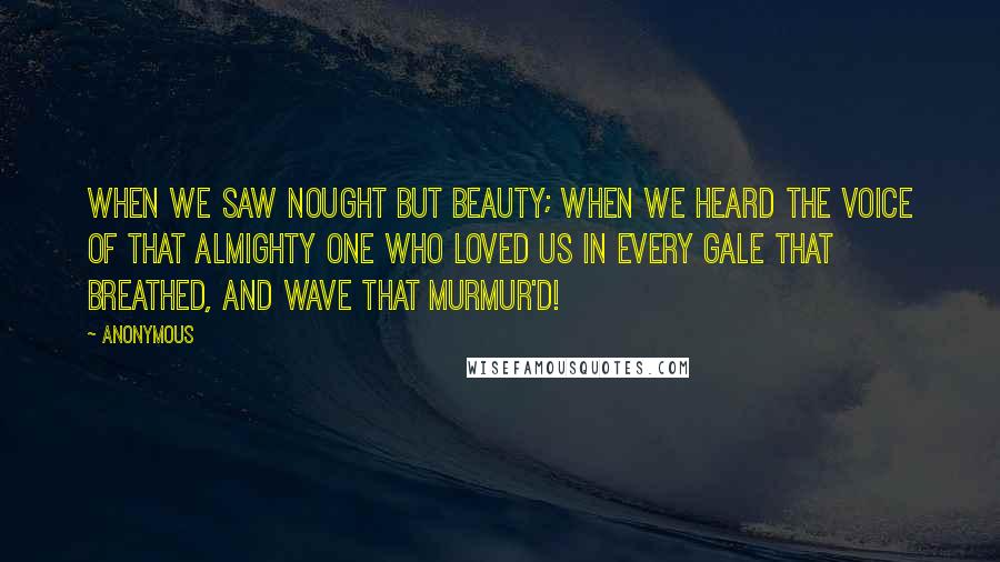 Anonymous Quotes: When we saw nought but beauty; when we heard The voice of that Almighty One who loved us In every gale that breathed, and wave that murmur'd!
